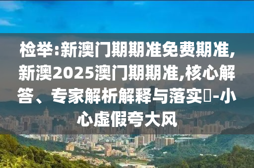 检举:新澳门期期准免费期准,新澳2025澳门期期准,核心解答、专家解析解释与落实​-小心虚假夸大风