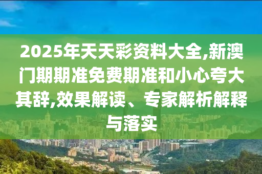 2025年天天彩资料大全,新澳门期期准免费期准和小心夸大其辞,效果解读、专家解析解释与落实